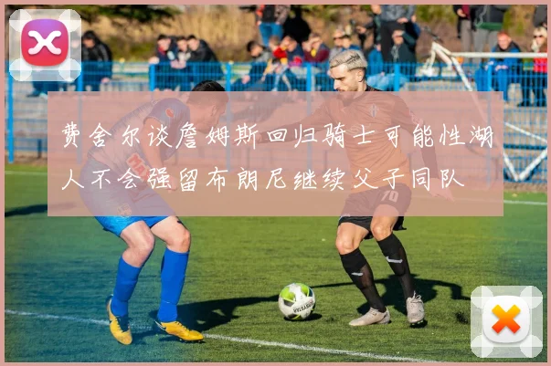 费舍尔谈詹姆斯回归骑士可能性湖人不会强留布朗尼继续父子同队