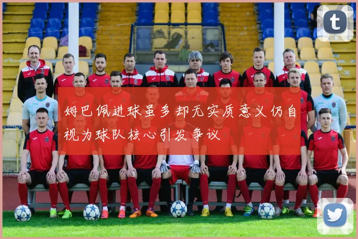 姆巴佩进球虽多却无实质意义仍自视为球队核心引发争议