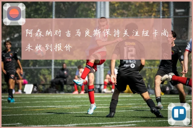 阿森纳对吉马良斯保持关注纽卡尚未收到报价