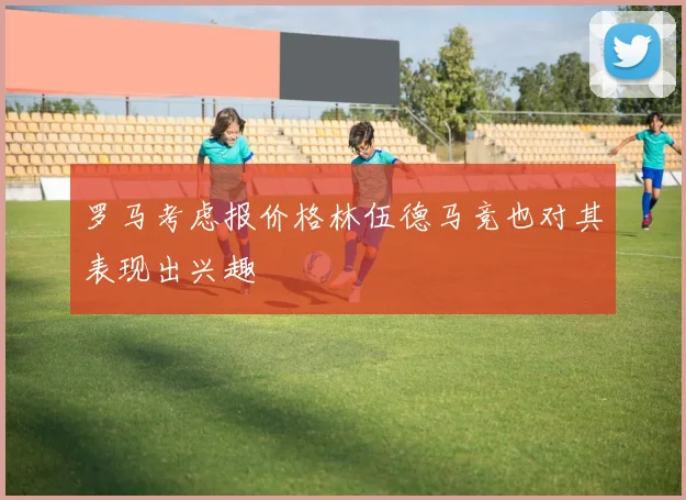 罗马考虑报价格林伍德马竞也对其表现出兴趣