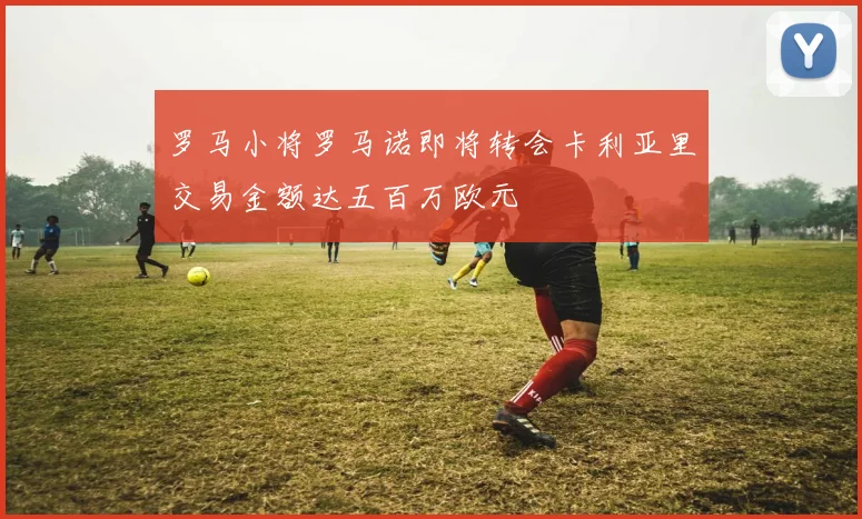 罗马小将罗马诺即将转会卡利亚里交易金额达五百万欧元
