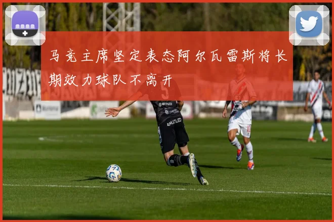 马竞主席坚定表态阿尔瓦雷斯将长期效力球队不离开