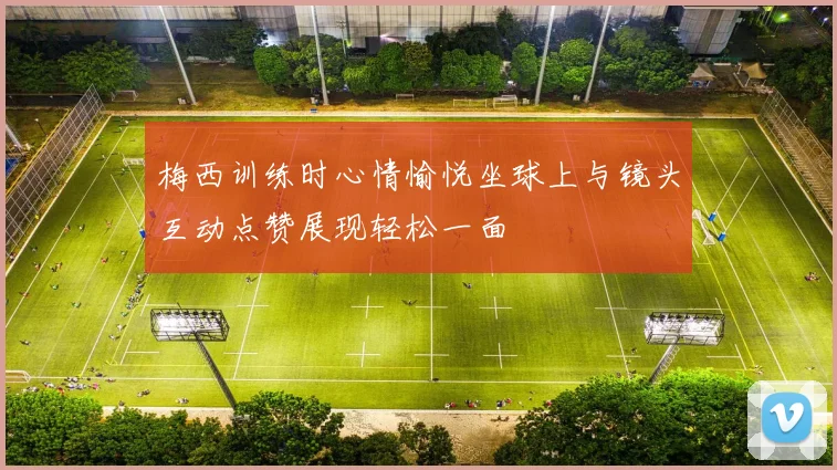 梅西训练时心情愉悦坐球上与镜头互动点赞展现轻松一面