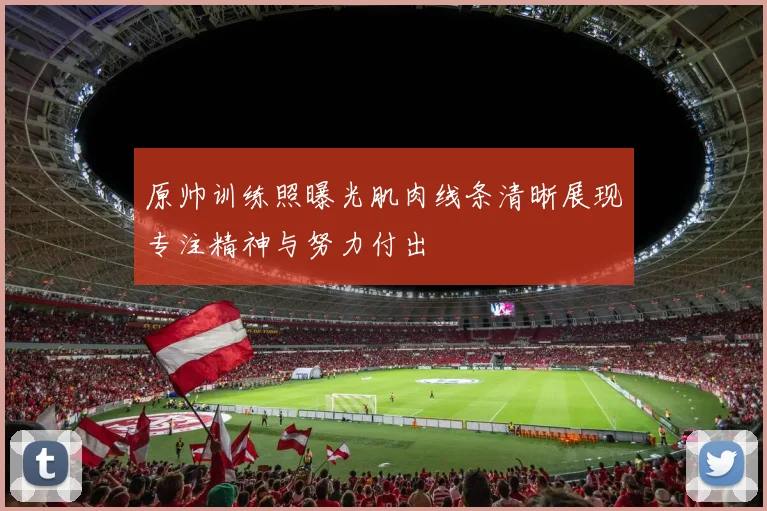 原帅训练照曝光肌肉线条清晰展现专注精神与努力付出