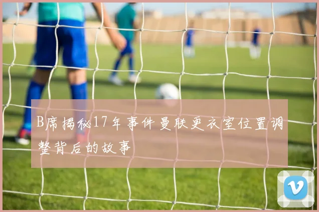 B席揭秘17年事件曼联更衣室位置调整背后的故事