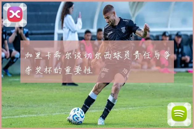 加里卡希尔谈切尔西球员责任与争夺奖杯的重要性