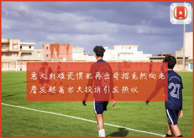 意大利碰瓷惯犯再出奇招竟然向老詹发起高尔夫投诉引发热议
