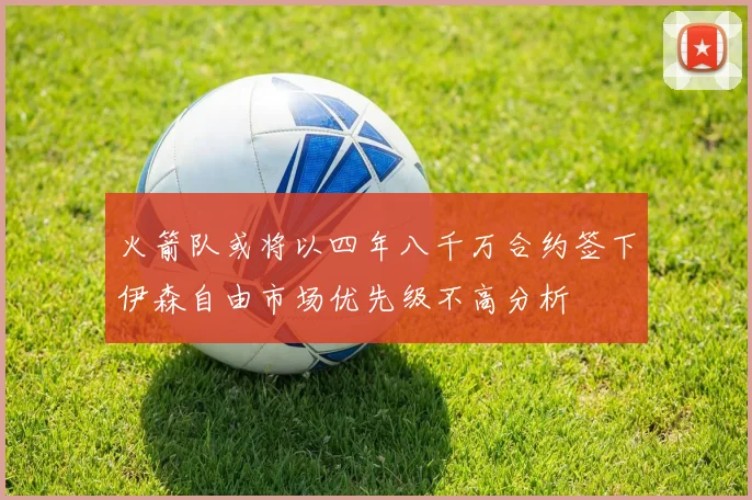 火箭队或将以四年八千万合约签下伊森自由市场优先级不高分析