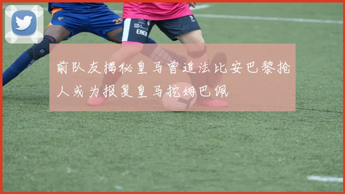 前队友揭秘皇马曾追法比安巴黎抢人或为报复皇马挖姆巴佩